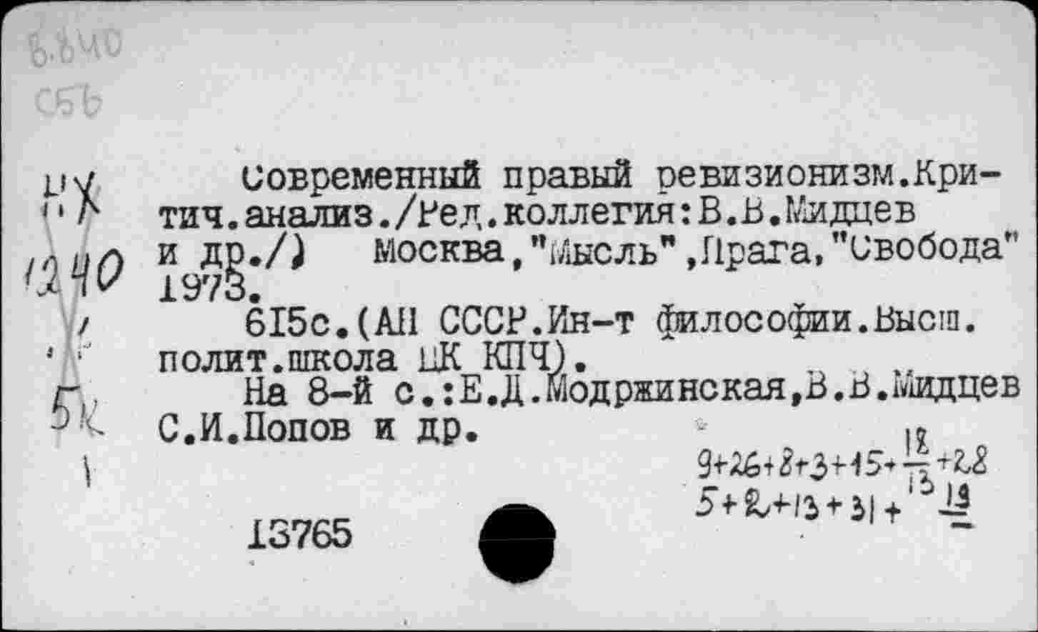 ﻿Современный правый ревизионизм.Кри-тич.анализ./Рел.коллегия: В. Б.Мидцев и др./) Москва,’’Мысль"»Прага,"свобода” 1973.
615с.(АП СССР.Ин-т философии.Высш, полит.школа ЦК КПЧ).	„	,,
На 8-й с.:Е.Д.модржинская,В.В.1иидцев
С.И.Попов и др.
9+16+$ *\3э 5+Х’Нз-*-3|+